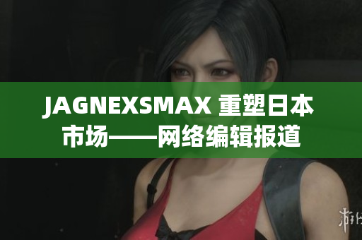 JAGNEXSMAX 重塑日本市场——网络编辑报道