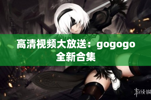 高清视频大放送：gogogo全新合集