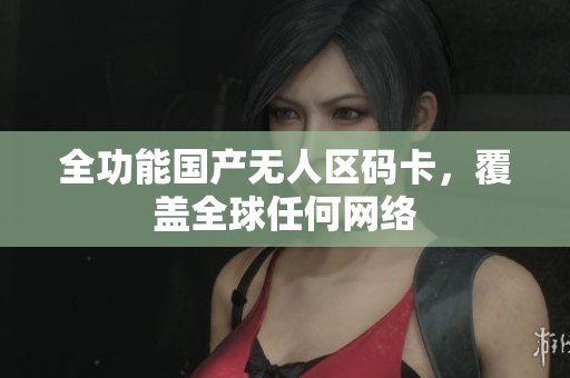 全功能国产无人区码卡，覆盖全球任何网络