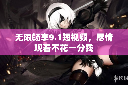 无限畅享9.1短视频，尽情观看不花一分钱