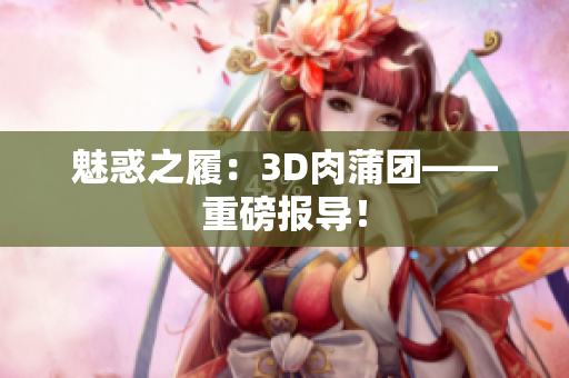 魅惑之履：3D肉蒲团——重磅报导！