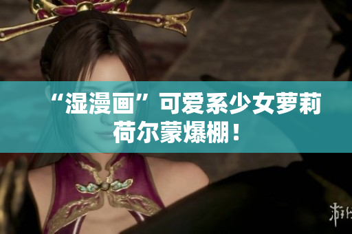 “湿漫画”可爱系少女萝莉荷尔蒙爆棚！