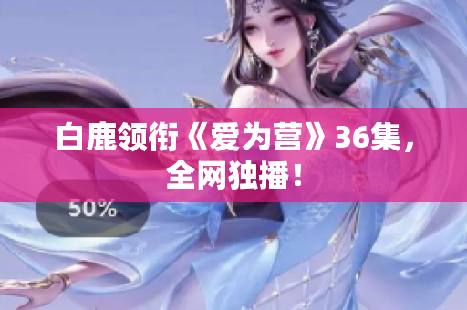 白鹿领衔《爱为营》36集，全网独播！