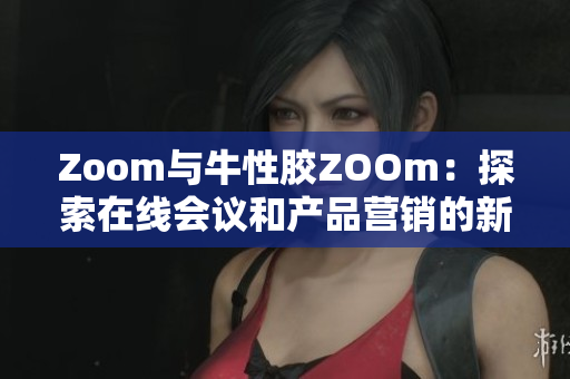 Zoom与牛性胶ZOOm：探索在线会议和产品营销的新趋势