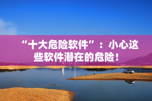 “十大危险软件”：小心这些软件潜在的危险！