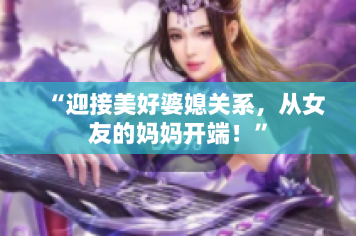 “迎接美好婆媳关系，从女友的妈妈开端！”