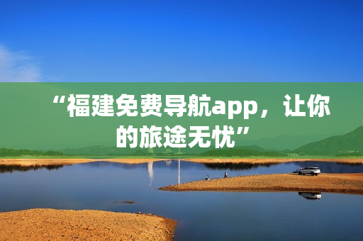 “福建免费导航app，让你的旅途无忧”