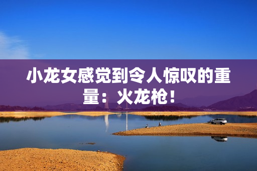 小龙女感觉到令人惊叹的重量：火龙枪！