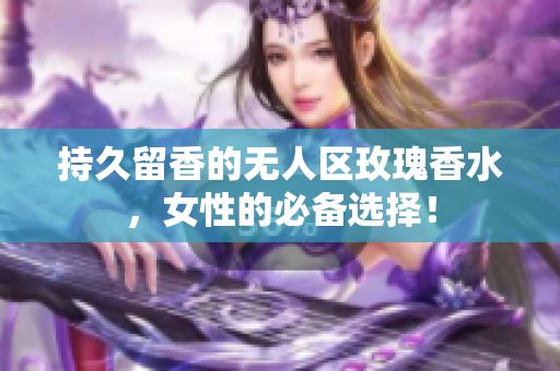 持久留香的无人区玫瑰香水，女性的必备选择！