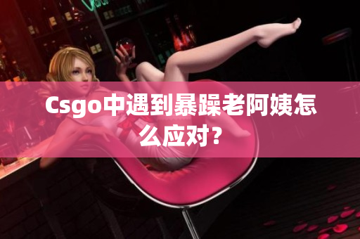 Csgo中遇到暴躁老阿姨怎么应对？