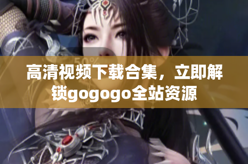 高清视频下载合集，立即解锁gogogo全站资源