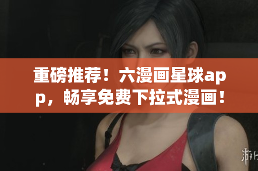 重磅推荐！六漫画星球app，畅享免费下拉式漫画！