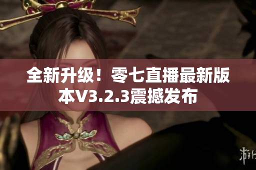 全新升级！零七直播最新版本V3.2.3震撼发布