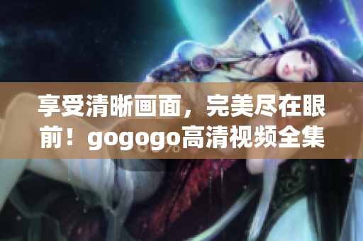 享受清晰画面，完美尽在眼前！gogogo高清视频全集推荐！