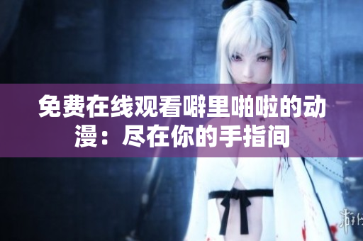 免费在线观看噼里啪啦的动漫：尽在你的手指间