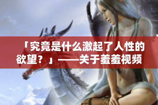 「究竟是什么激起了人性的欲望？」——关于羞羞视频的潜在心理解析