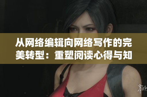 从网络编辑向网络写作的完美转型：重塑阅读心得与知识分享)