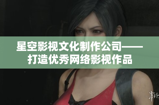 星空影视文化制作公司——打造优秀网络影视作品
