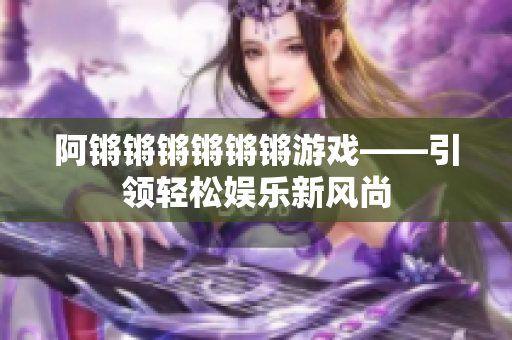阿锵锵锵锵锵锵游戏——引领轻松娱乐新风尚