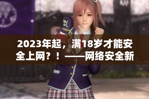 2023年起，满18岁才能安全上网？！——网络安全新规要来了！