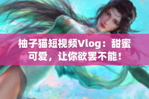 柚子猫短视频Vlog：甜蜜可爱，让你欲罢不能！