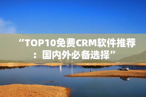 “TOP10免费CRM软件推荐：国内外必备选择”