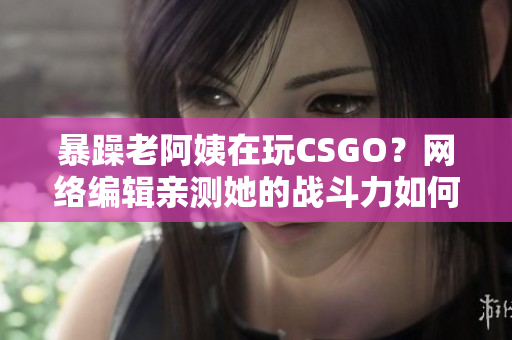 暴躁老阿姨在玩CSGO？网络编辑亲测她的战斗力如何