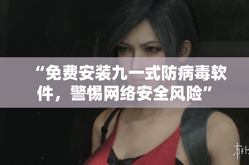 “免费安装九一式防病毒软件，警惕网络安全风险”