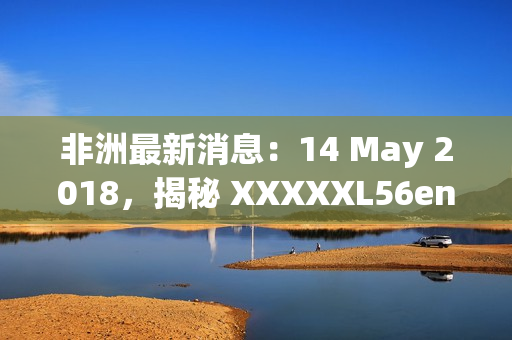非洲最新消息：14 May 2018，揭秘 XXXXXL56endian