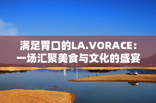 满足胃口的LA.VORACE：一场汇聚美食与文化的盛宴