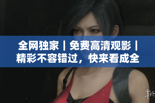 全网独家｜免费高清观影｜精彩不容错过，快来看成全视频！