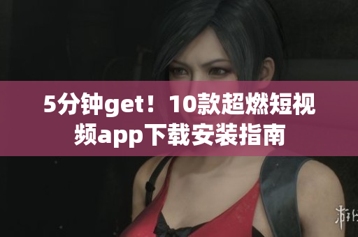 5分钟get！10款超燃短视频app下载安装指南