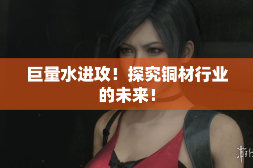 巨量水进攻！探究铜材行业的未来！