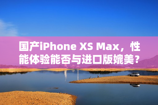 国产iPhone XS Max，性能体验能否与进口版媲美？