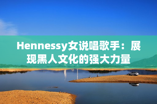 Hennessy女说唱歌手：展现黑人文化的强大力量