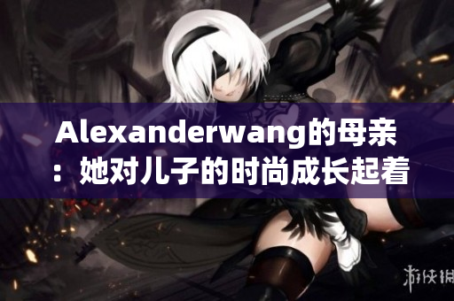 Alexanderwang的母亲：她对儿子的时尚成长起着多大的作用？
