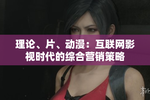 理论、片、动漫：互联网影视时代的综合营销策略