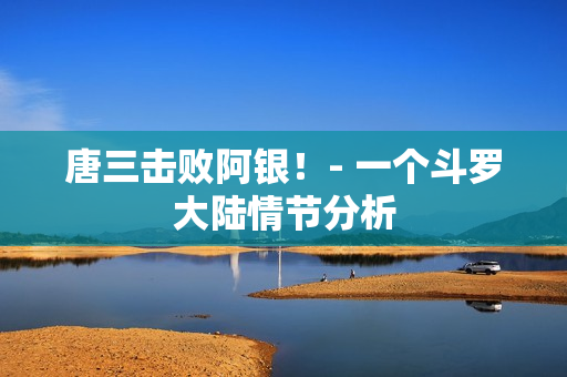 唐三击败阿银！- 一个斗罗大陆情节分析