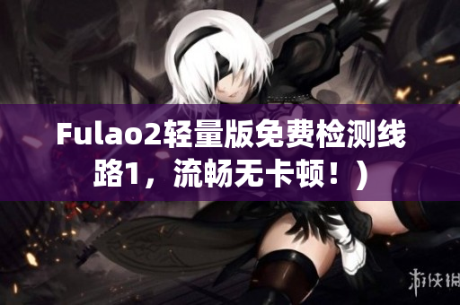 Fulao2轻量版免费检测线路1，流畅无卡顿！)