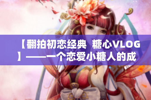 【翻拍初恋经典  糖心VLOG】——一个恋爱小糖人的成长日记