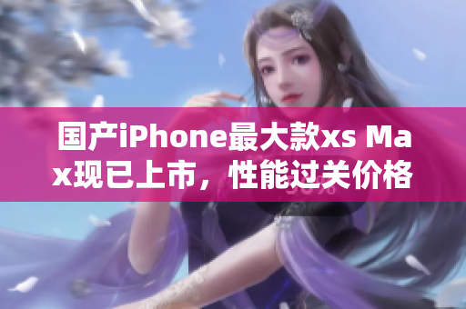 国产iPhone最大款xs Max现已上市，性能过关价格亲民