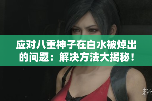 应对八重神子在白水被焯出的问题：解决方法大揭秘！