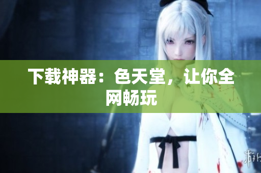 下载神器：色天堂，让你全网畅玩