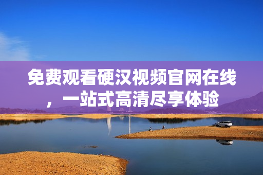 免费观看硬汉视频官网在线，一站式高清尽享体验