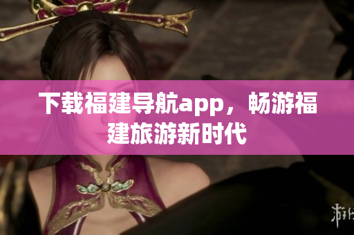 下载福建导航app，畅游福建旅游新时代