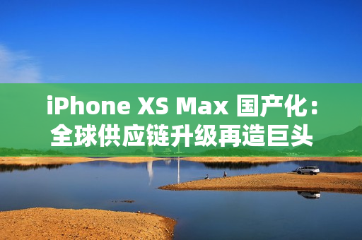 iPhone XS Max 国产化：全球供应链升级再造巨头