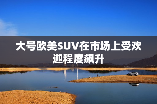 大号欧美SUV在市场上受欢迎程度飙升