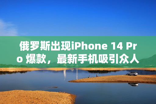 俄罗斯出现iPhone 14 Pro 爆款，最新手机吸引众人关注