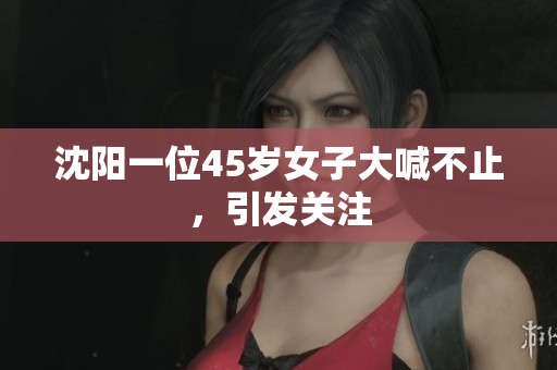 沈阳一位45岁女子大喊不止，引发关注