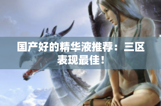 国产好的精华液推荐：三区表现最佳！